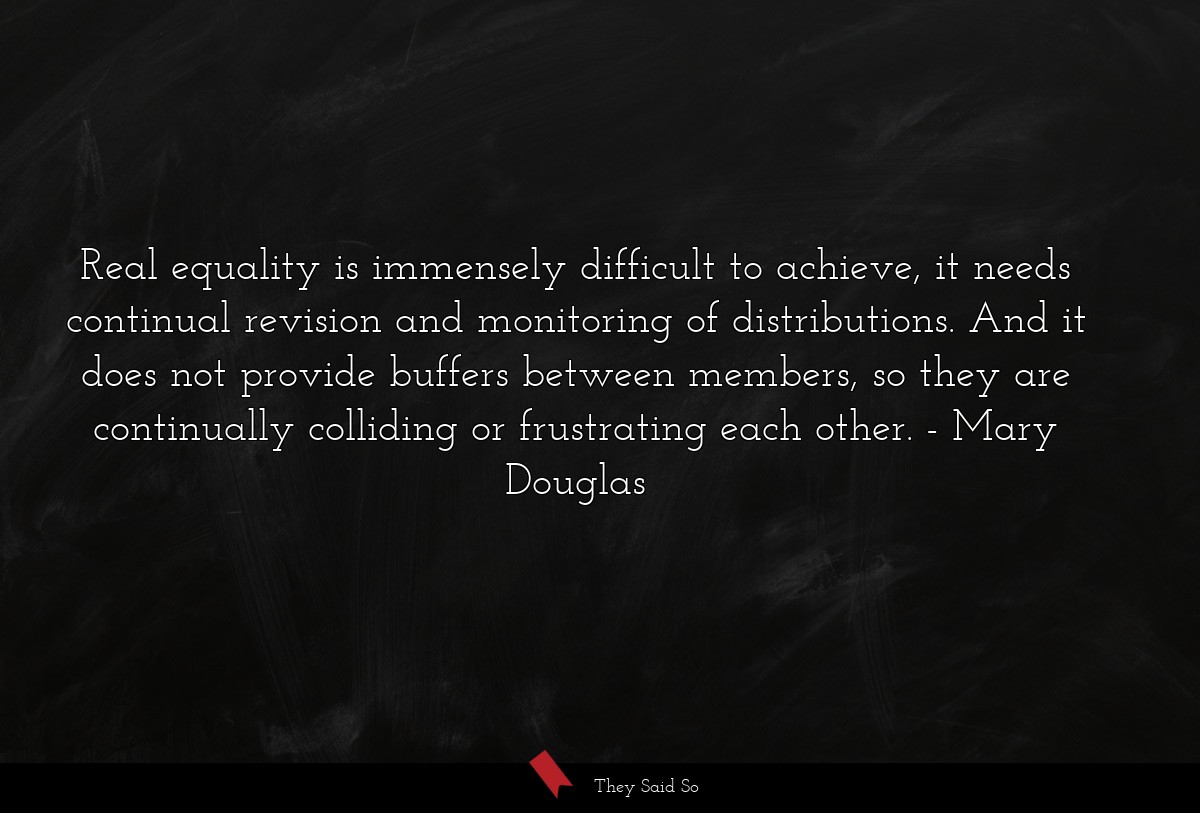 Real equality is immensely difficult to achieve, it needs continual revision and monitoring of distributions. And it does not provide buffers between members, so they are continually colliding or frustrating each other.