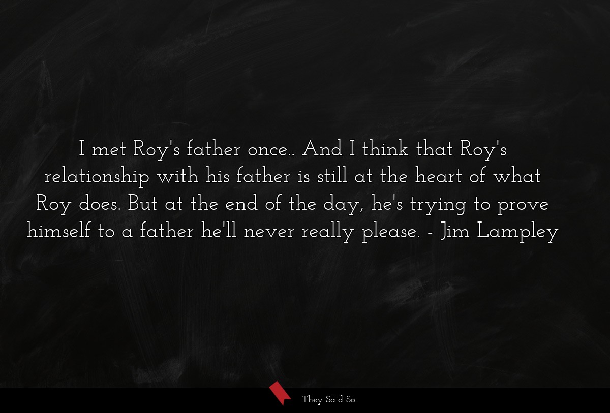 I met Roy's father once.. And I think that Roy's relationship with his father is still at the heart of what Roy does. But at the end of the day, he's trying to prove himself to a father he'll never really please.