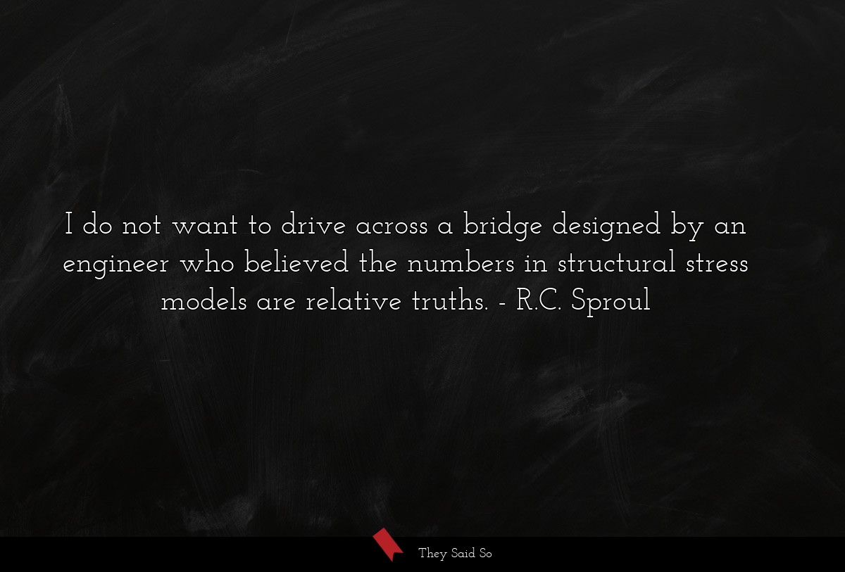 I do not want to drive across a bridge designed by an engineer who believed the numbers in structural stress models are relative truths.