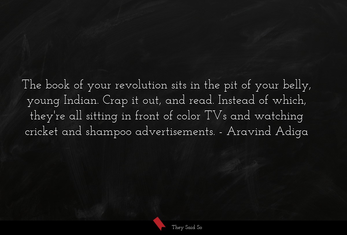The book of your revolution sits in the pit of your belly, young Indian. Crap it out, and read. Instead of which, they're all sitting in front of color TVs and watching cricket and shampoo advertisements.