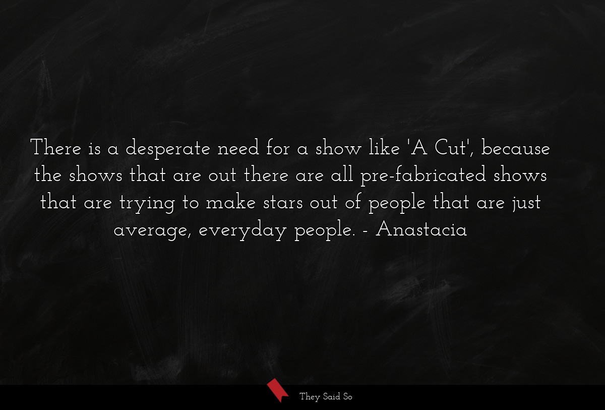 There is a desperate need for a show like 'A Cut', because the shows that are out there are all pre-fabricated shows that are trying to make stars out of people that are just average, everyday people.
