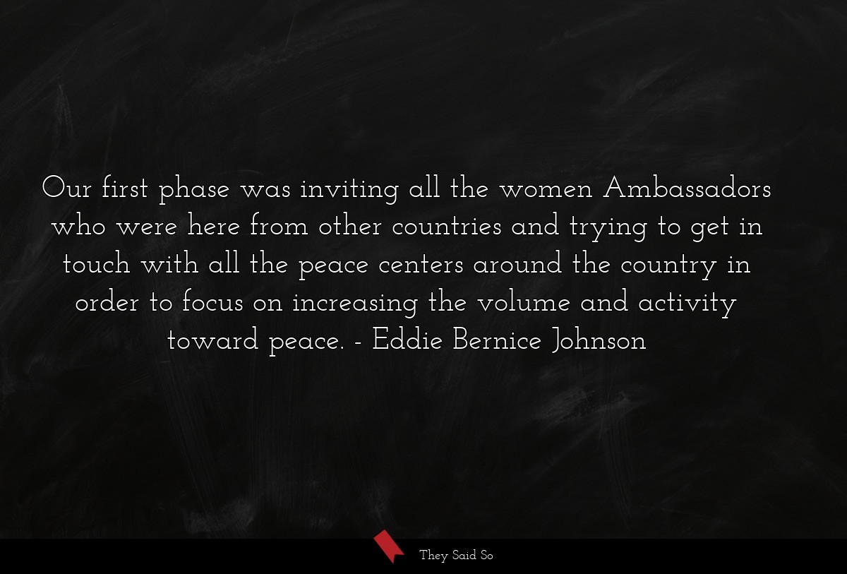 Our first phase was inviting all the women Ambassadors who were here from other countries and trying to get in touch with all the peace centers around the country in order to focus on increasing the volume and activity toward peace.