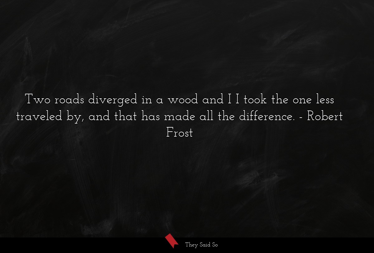 Two roads diverged in a wood and I I took the one less traveled by, and that has made all the difference.