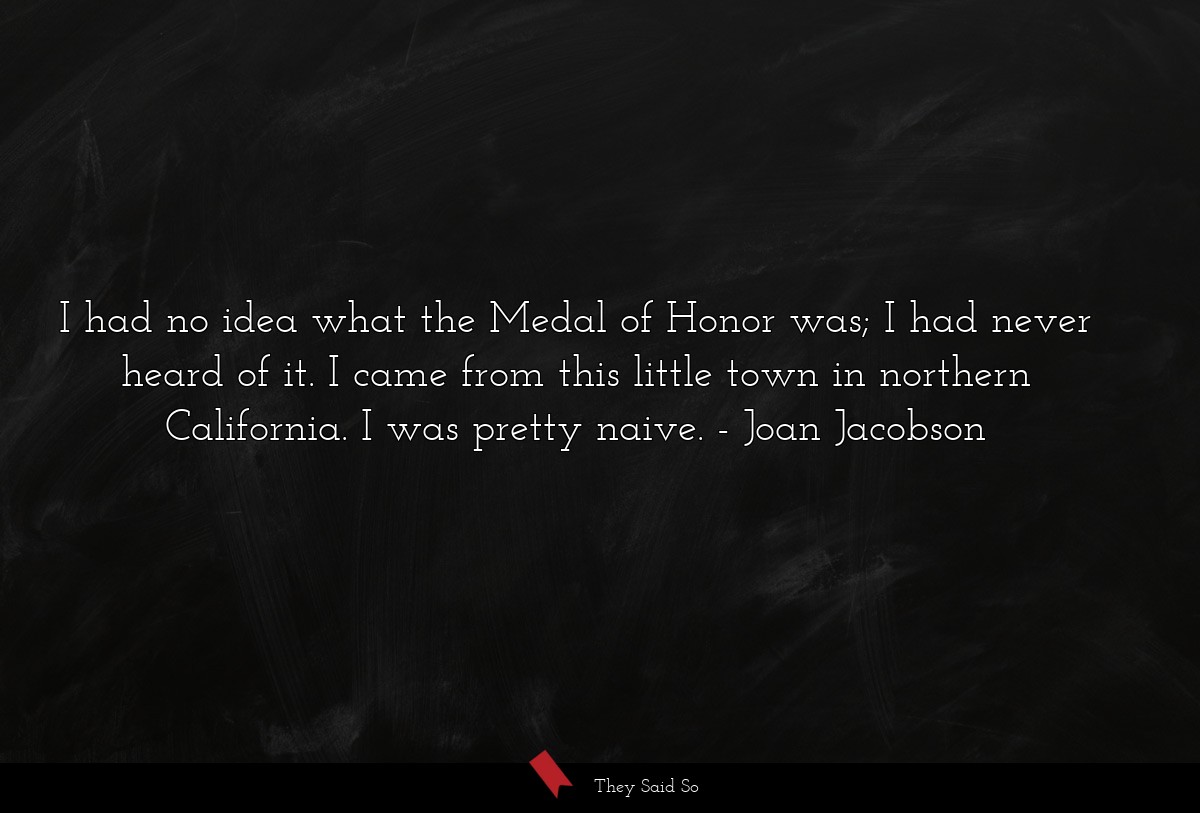 I had no idea what the Medal of Honor was; I had never heard of it. I came from this little town in northern California. I was pretty naive.