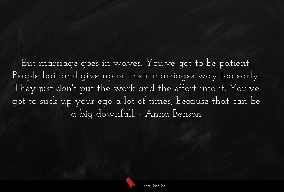 But marriage goes in waves. You've got to be patient. People bail and give up on their marriages way too early. They just don't put the work and the effort into it. You've got to suck up your ego a lot of times, because that can be a big downfall.