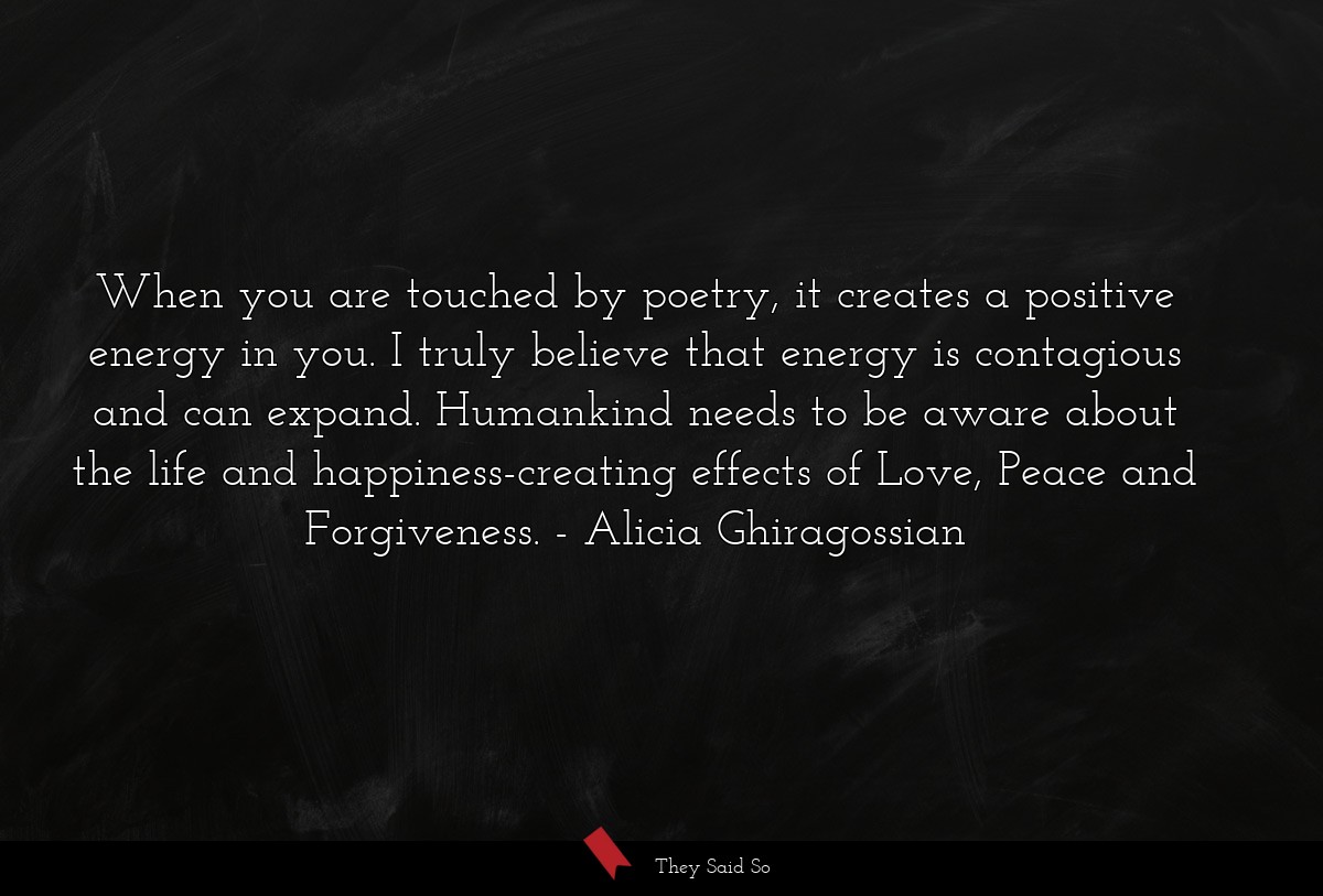 When you are touched by poetry, it creates a positive energy in you. I truly believe that energy is contagious and can expand. Humankind needs to be aware about the life and happiness-creating effects of Love, Peace and Forgiveness.