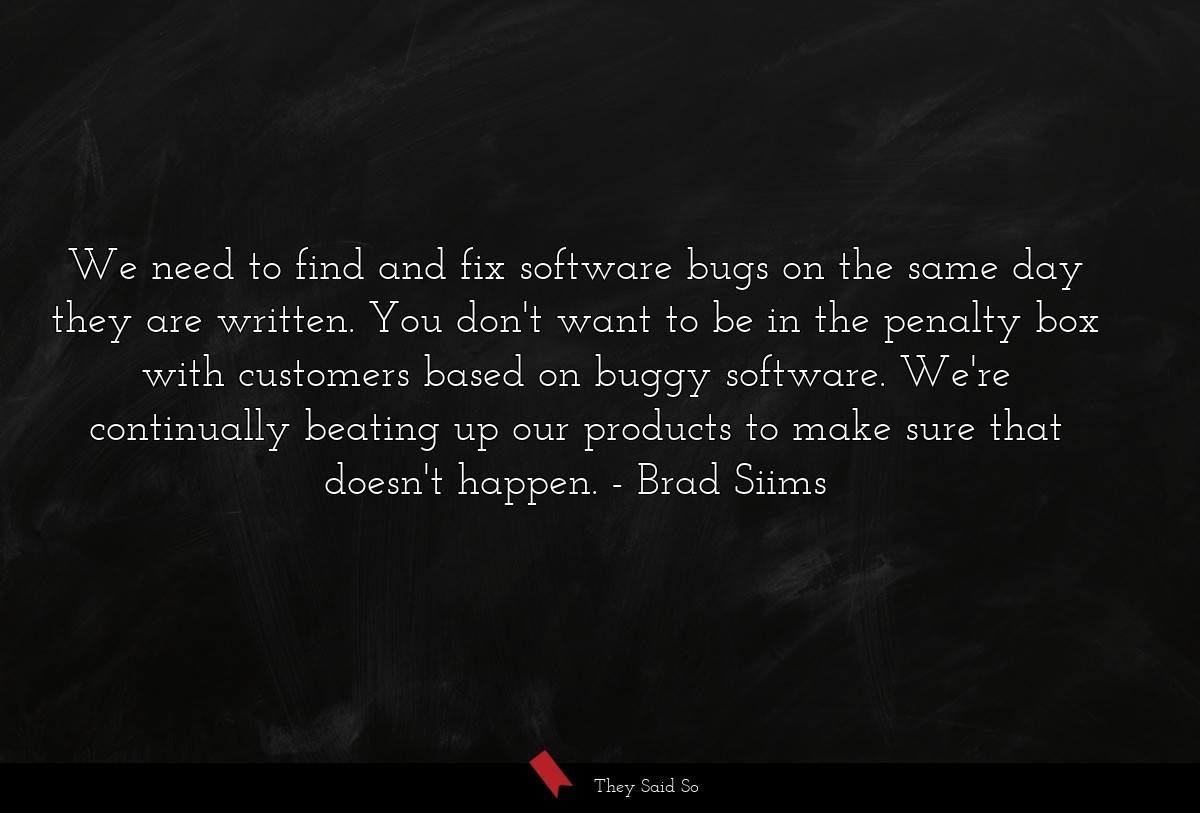 We need to find and fix software bugs on the same day they are written. You don't want to be in the penalty box with customers based on buggy software. We're continually beating up our products to make sure that doesn't happen.