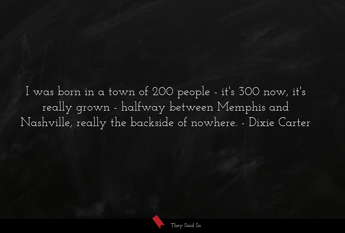 I was born in a town of 200 people - it's 300 now, it's really grown - halfway between Memphis and Nashville, really the backside of nowhere.