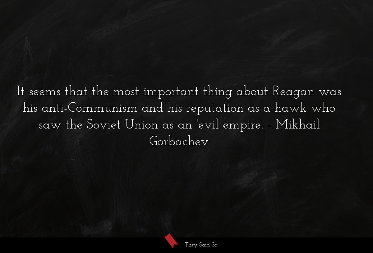 It seems that the most important thing about Reagan was his anti-Communism and his reputation as a hawk who saw the Soviet Union as an 'evil empire.