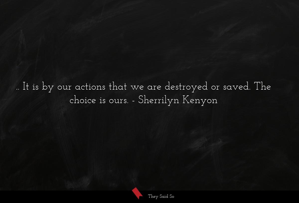.. It is by our actions that we are destroyed or saved. The choice is ours.