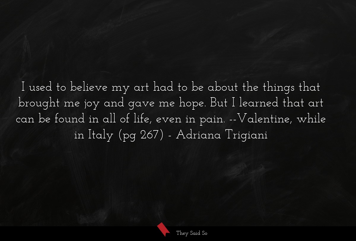 I used to believe my art had to be about the things that brought me joy and gave me hope. But I learned that art can be found in all of life, even in pain. --Valentine, while in Italy (pg 267)
