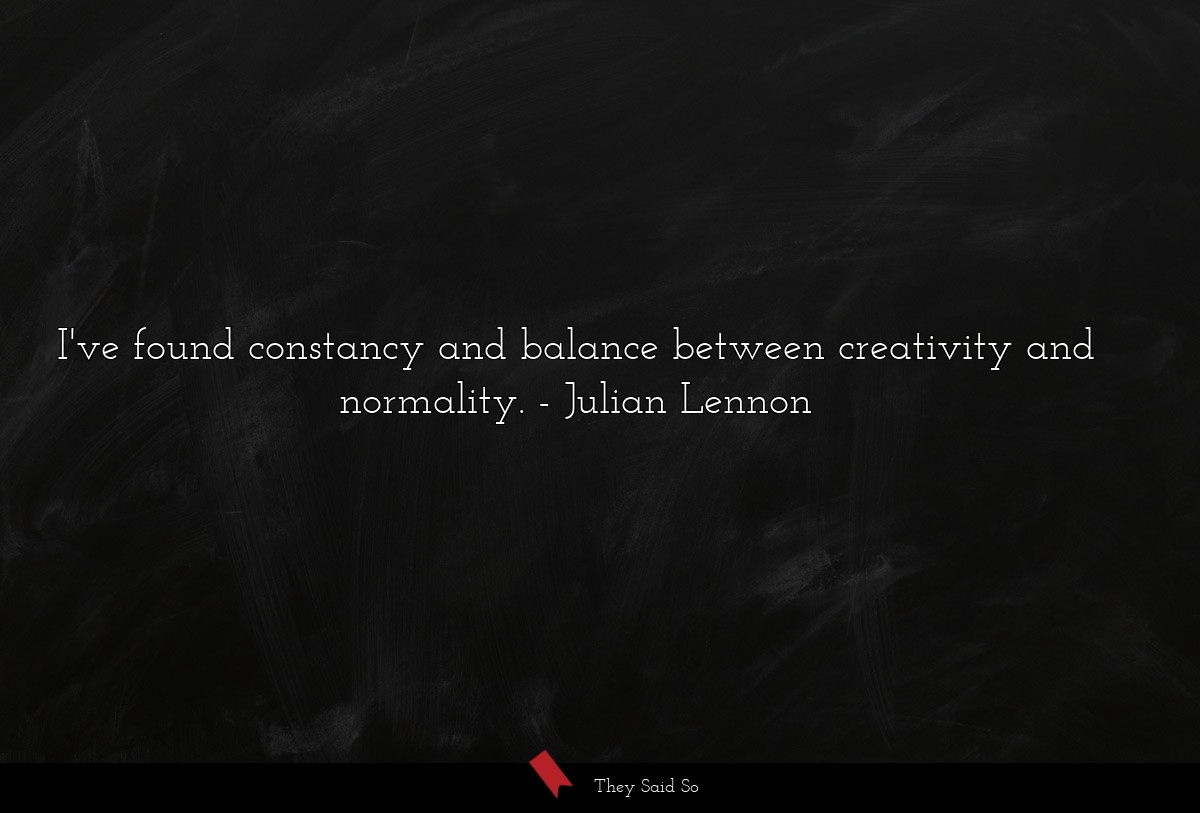 I've found constancy and balance between creativity and normality.