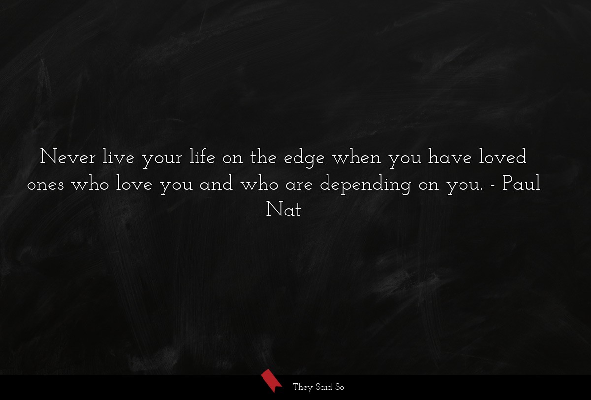 Never live your life on the edge when you have loved ones who love you and who are depending on you.