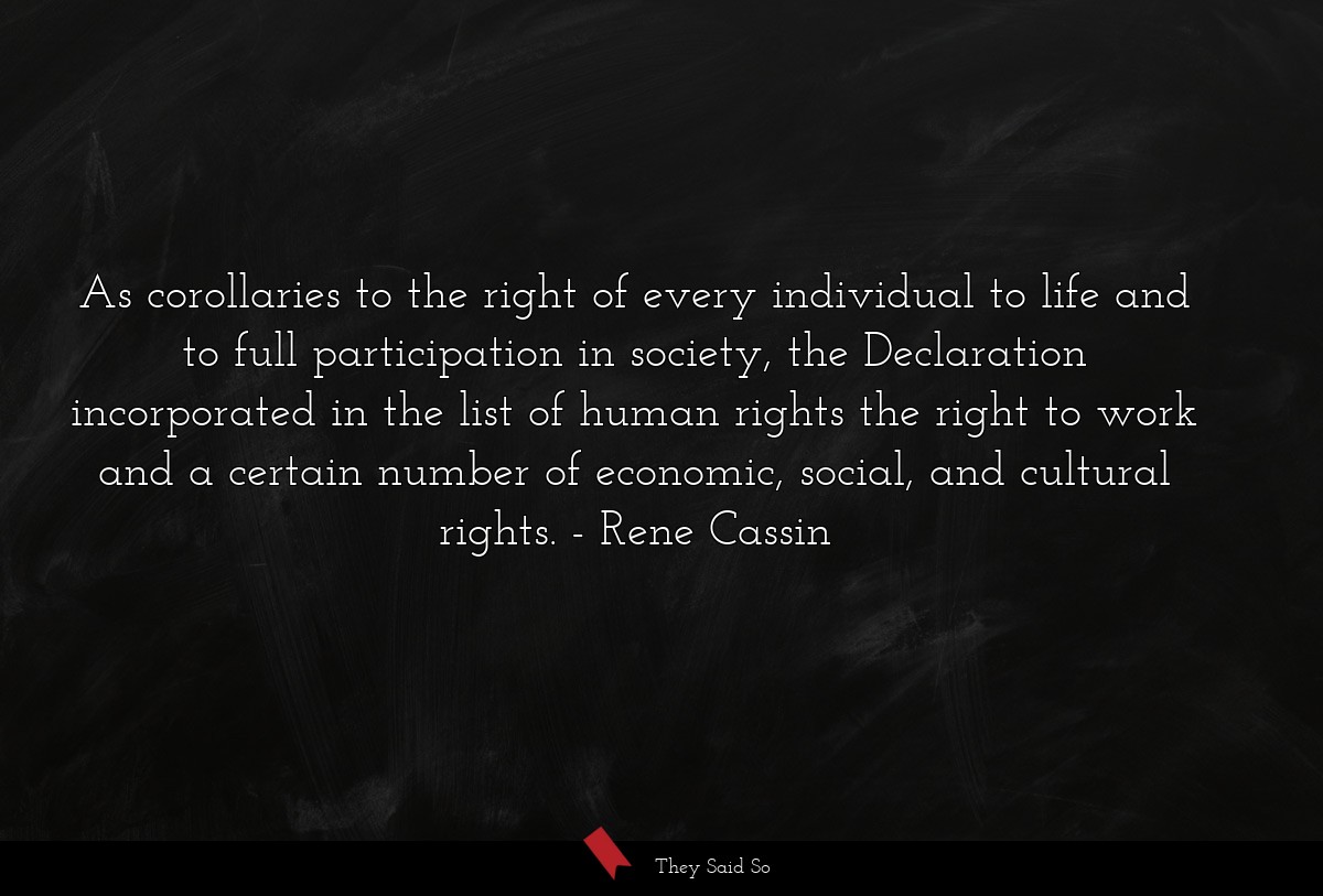 As corollaries to the right of every individual to life and to full participation in society, the Declaration incorporated in the list of human rights the right to work and a certain number of economic, social, and cultural rights.