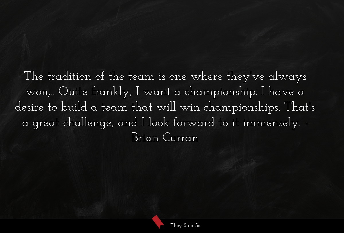 The tradition of the team is one where they've always won,.. Quite frankly, I want a championship. I have a desire to build a team that will win championships. That's a great challenge, and I look forward to it immensely.