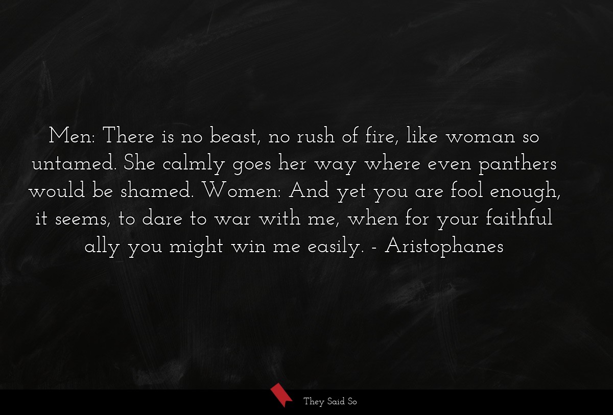 Men: There is no beast, no rush of fire, like woman so untamed. She calmly goes her way where even panthers would be shamed. Women: And yet you are fool enough, it seems, to dare to war with me, when for your faithful ally you might win me easily.