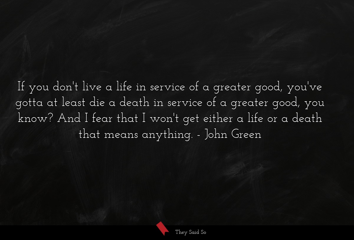 If you don't live a life in service of a greater good, you've gotta at least die a death in service of a greater good, you know? And I fear that I won't get either a life or a death that means anything.