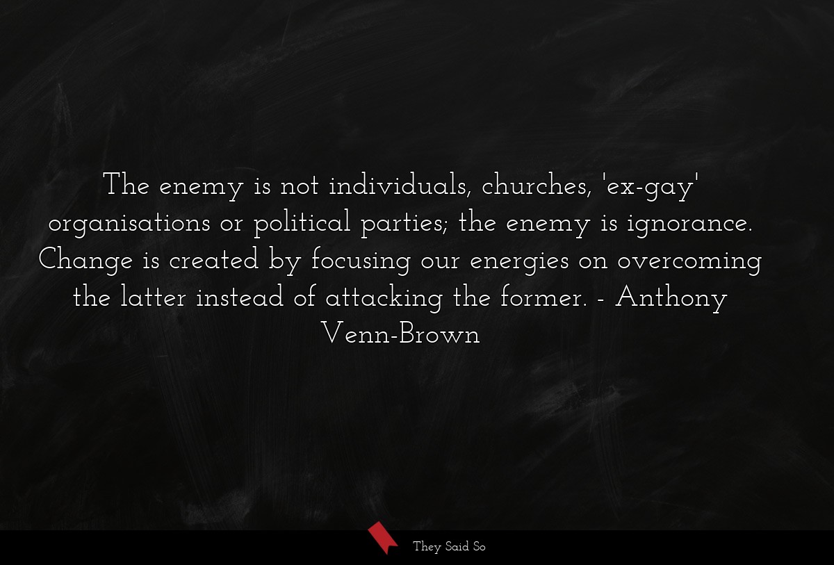 The enemy is not individuals, churches, 'ex-gay' organisations or political parties; the enemy is ignorance. Change is created by focusing our energies on overcoming the latter instead of attacking the former.