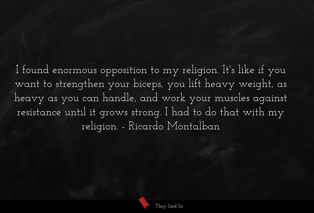 I found enormous opposition to my religion. It's like if you want to strengthen your biceps, you lift heavy weight, as heavy as you can handle, and work your muscles against resistance until it grows strong. I had to do that with my religion.