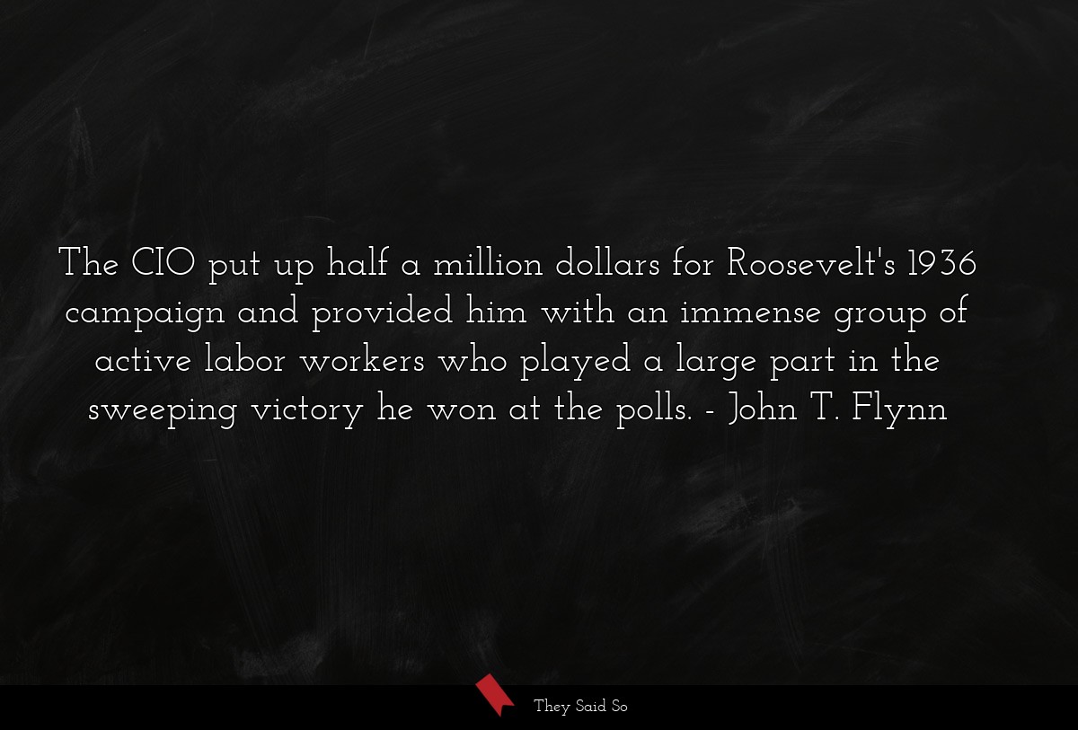 The CIO put up half a million dollars for Roosevelt's 1936 campaign and provided him with an immense group of active labor workers who played a large part in the sweeping victory he won at the polls.