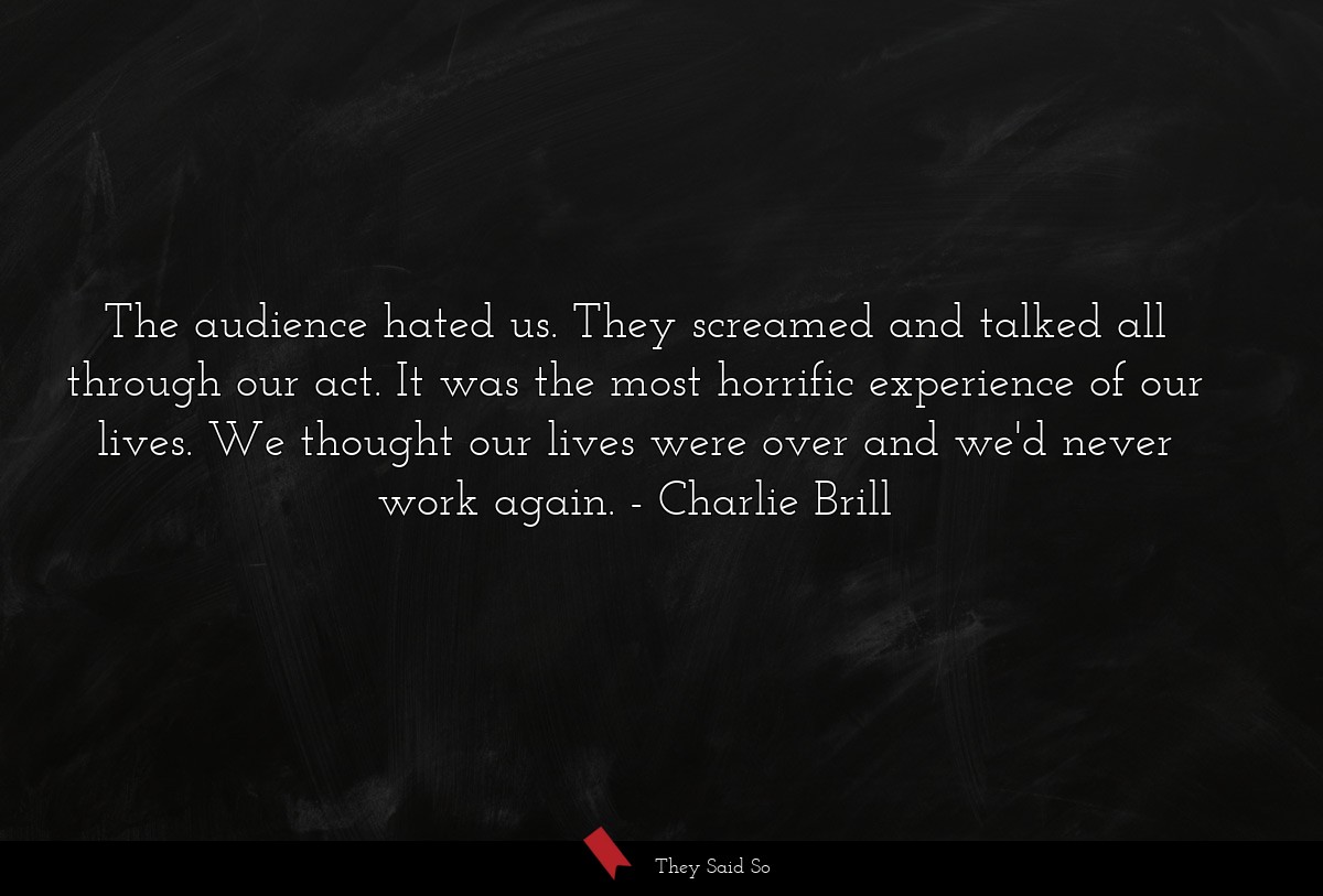 The audience hated us. They screamed and talked all through our act. It was the most horrific experience of our lives. We thought our lives were over and we'd never work again.