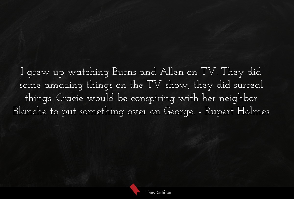 I grew up watching Burns and Allen on TV. They did some amazing things on the TV show, they did surreal things. Gracie would be conspiring with her neighbor Blanche to put something over on George.