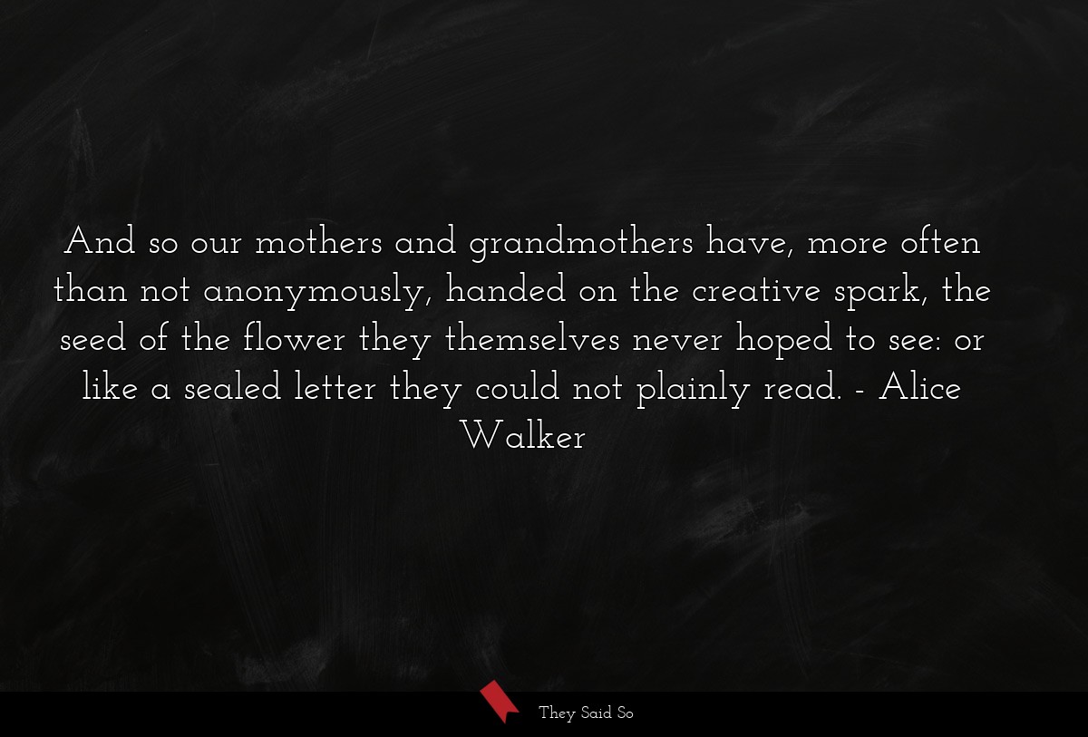 And so our mothers and grandmothers have, more often than not anonymously, handed on the creative spark, the seed of the flower they themselves never hoped to see: or like a sealed letter they could not plainly read.