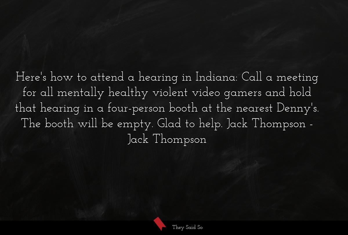 Here's how to attend a hearing in Indiana: Call a meeting for all mentally healthy violent video gamers and hold that hearing in a four-person booth at the nearest Denny's. The booth will be empty. Glad to help. Jack Thompson
