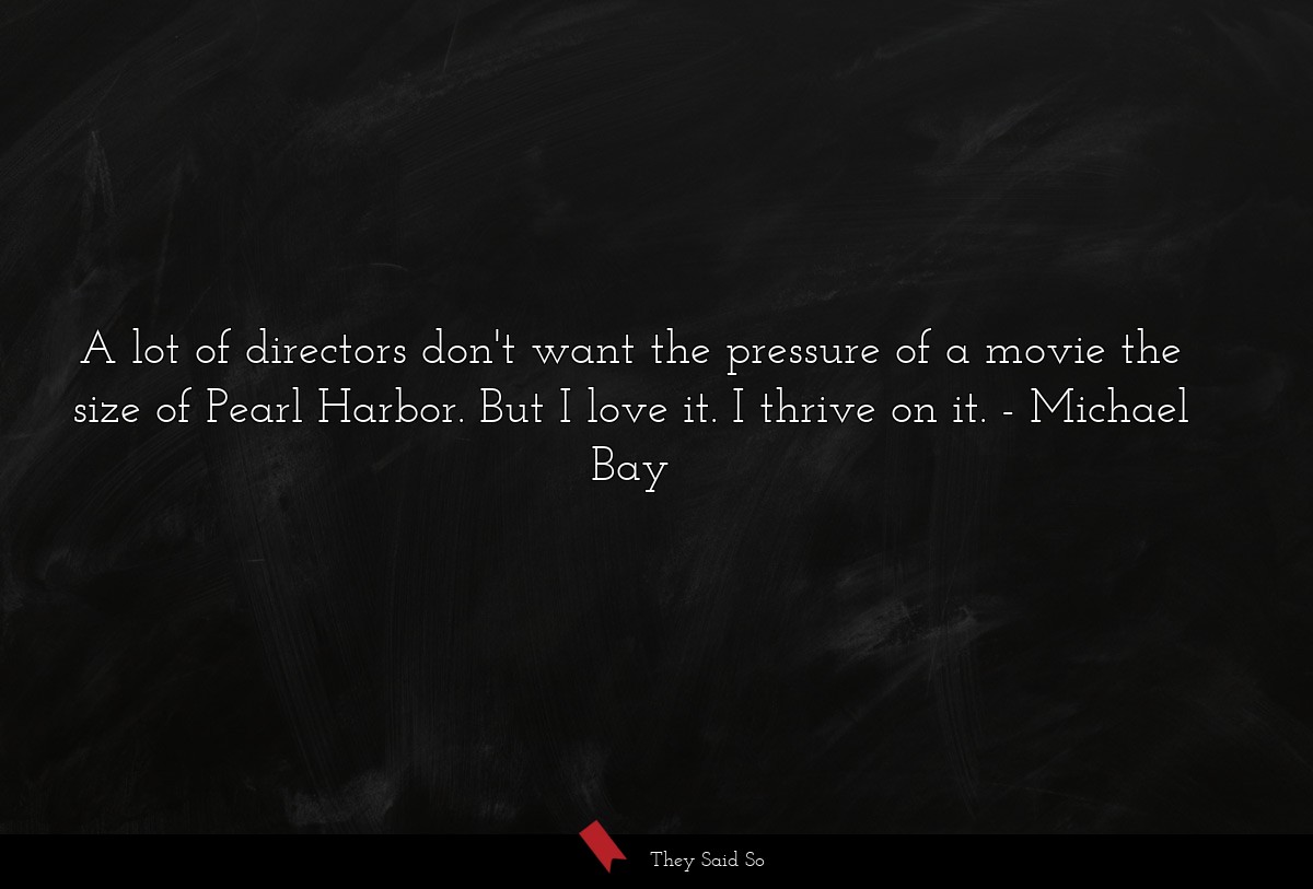 A lot of directors don't want the pressure of a movie the size of Pearl Harbor. But I love it. I thrive on it.