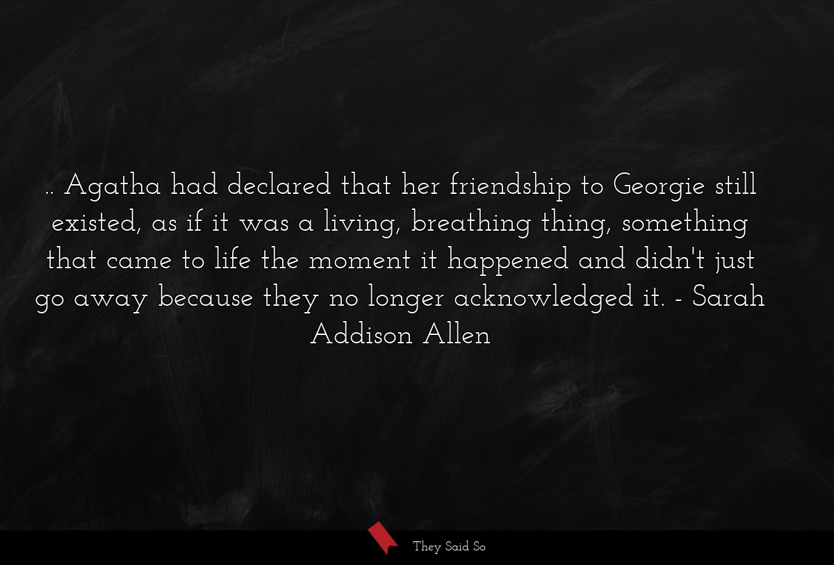 .. Agatha had declared that her friendship to Georgie still existed, as if it was a living, breathing thing, something that came to life the moment it happened and didn't just go away because they no longer acknowledged it.