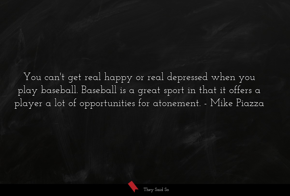 You can't get real happy or real depressed when you play baseball. Baseball is a great sport in that it offers a player a lot of opportunities for atonement.