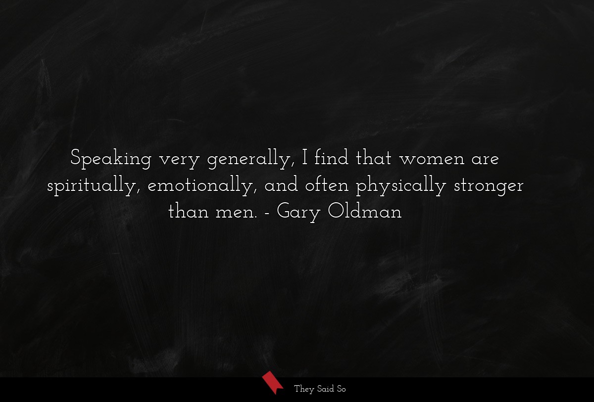 Speaking very generally, I find that women are spiritually, emotionally, and often physically stronger than men.