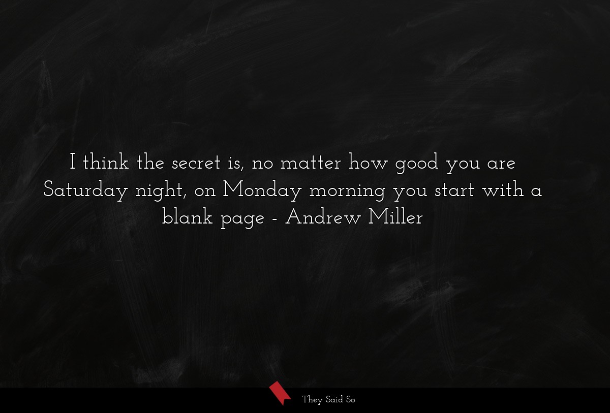 I think the secret is, no matter how good you are Saturday night, on Monday morning you start with a blank page