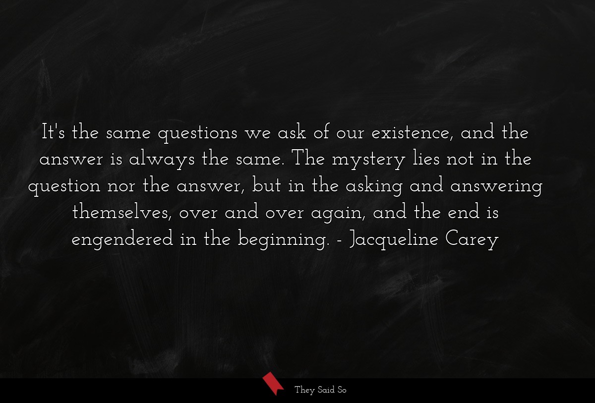 It's the same questions we ask of our existence, and the answer is always the same. The mystery lies not in the question nor the answer, but in the asking and answering themselves, over and over again, and the end is engendered in the beginning.
