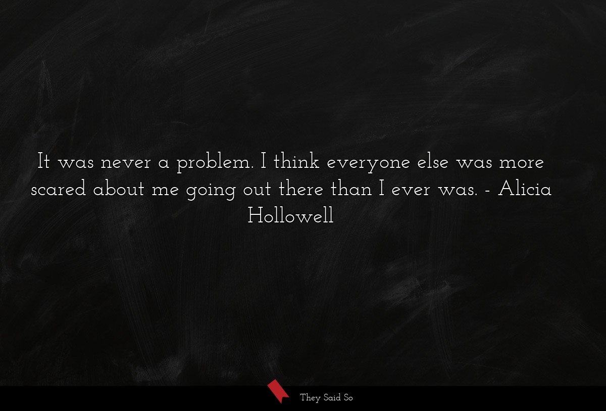 It was never a problem. I think everyone else was more scared about me going out there than I ever was.