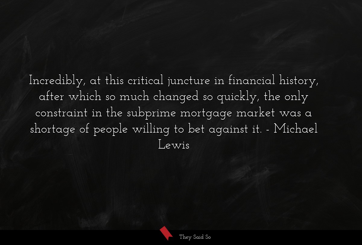 Incredibly, at this critical juncture in financial history, after which so much changed so quickly, the only constraint in the subprime mortgage market was a shortage of people willing to bet against it.