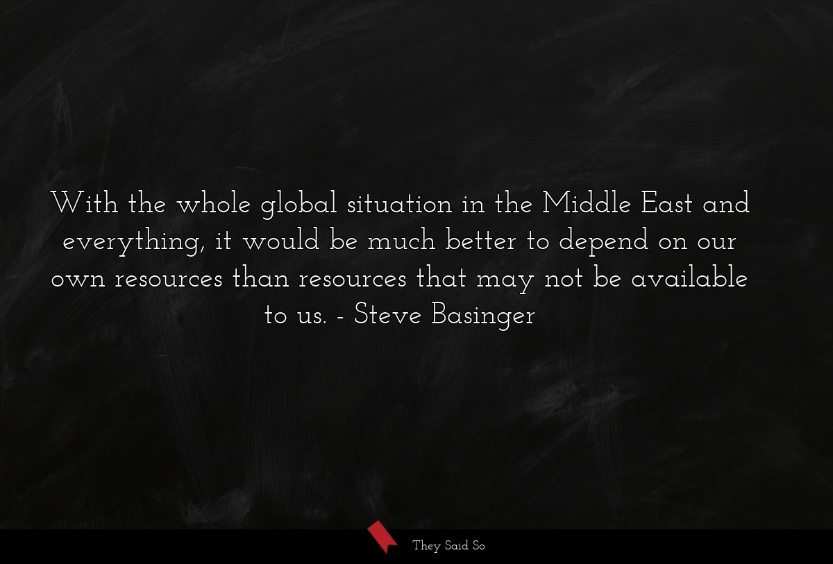With the whole global situation in the Middle East and everything, it would be much better to depend on our own resources than resources that may not be available to us.