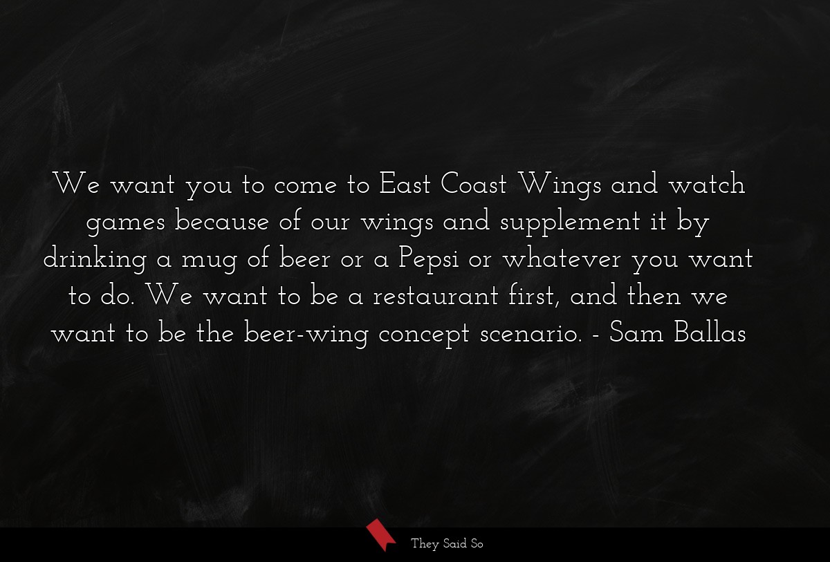 We want you to come to East Coast Wings and watch games because of our wings and supplement it by drinking a mug of beer or a Pepsi or whatever you want to do. We want to be a restaurant first, and then we want to be the beer-wing concept scenario.