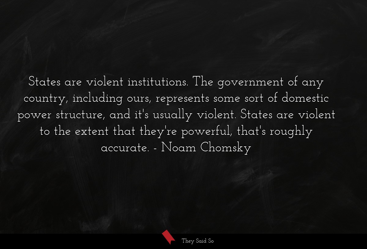 States are violent institutions. The government of any country, including ours, represents some sort of domestic power structure, and it's usually violent. States are violent to the extent that they're powerful, that's roughly accurate.