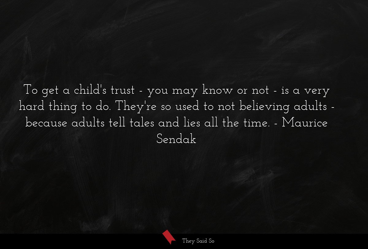 To get a child's trust - you may know or not - is a very hard thing to do. They're so used to not believing adults - because adults tell tales and lies all the time.