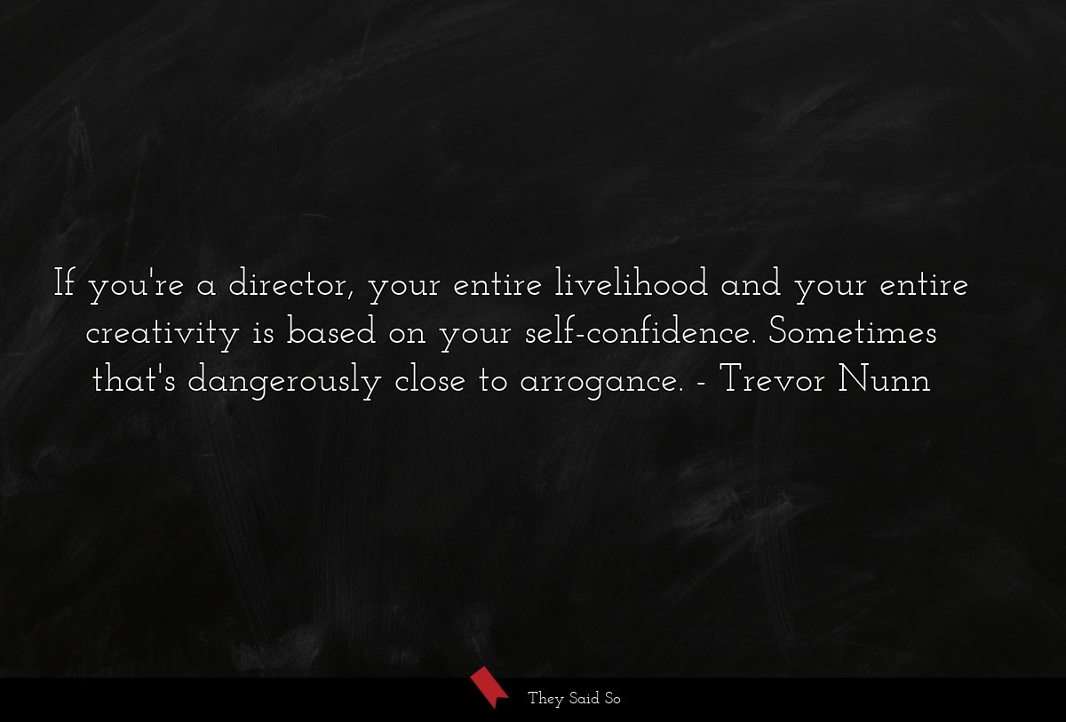 If you're a director, your entire livelihood and your entire creativity is based on your self-confidence. Sometimes that's dangerously close to arrogance.