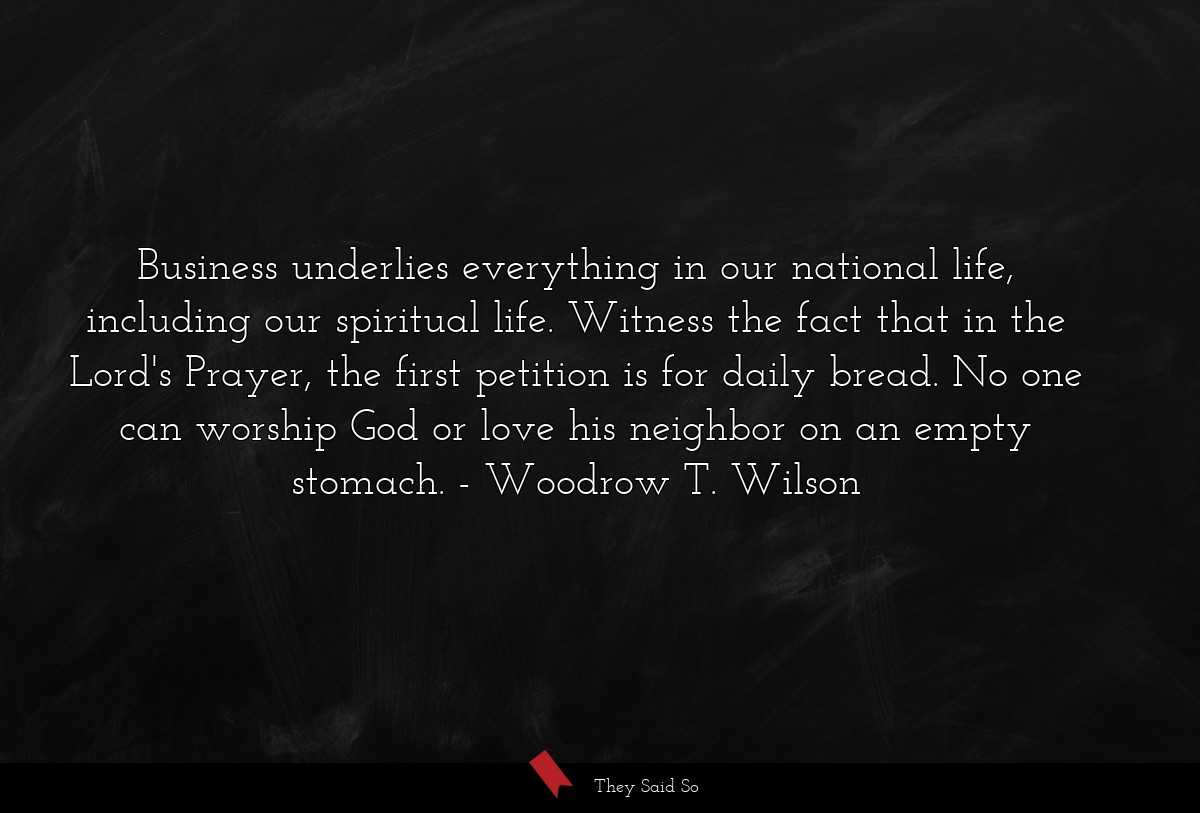 Business underlies everything in our national life, including our spiritual life. Witness the fact that in the Lord's Prayer, the first petition is for daily bread. No one can worship God or love his neighbor on an empty stomach.