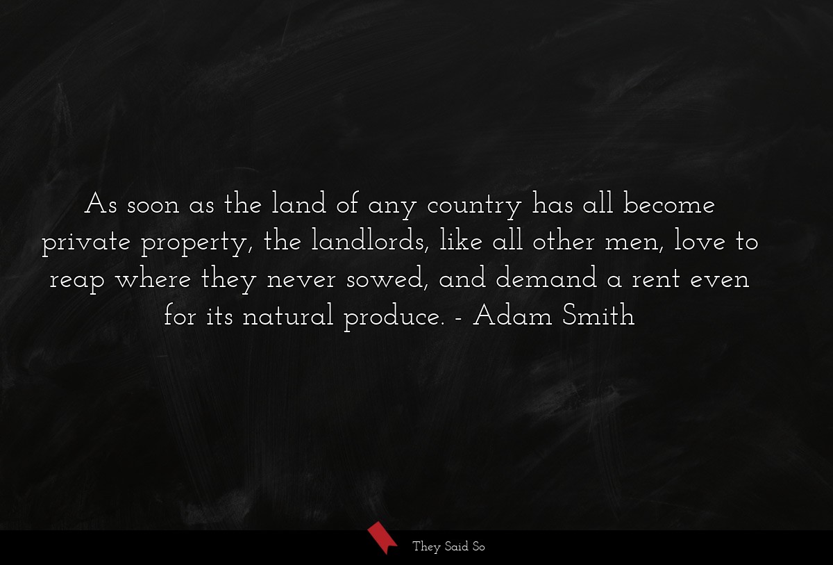 As soon as the land of any country has all become private property, the landlords, like all other men, love to reap where they never sowed, and demand a rent even for its natural produce.