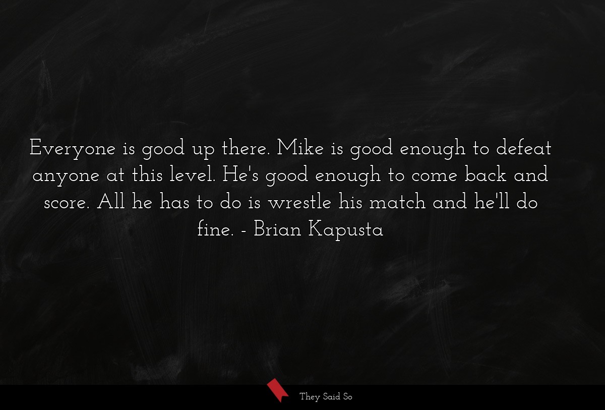 Everyone is good up there. Mike is good enough to defeat anyone at this level. He's good enough to come back and score. All he has to do is wrestle his match and he'll do fine.