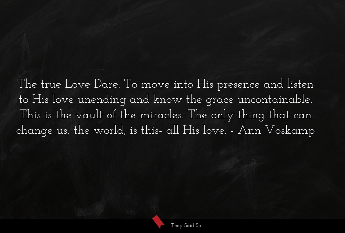 The true Love Dare. To move into His presence and listen to His love unending and know the grace uncontainable. This is the vault of the miracles. The only thing that can change us, the world, is this- all His love.