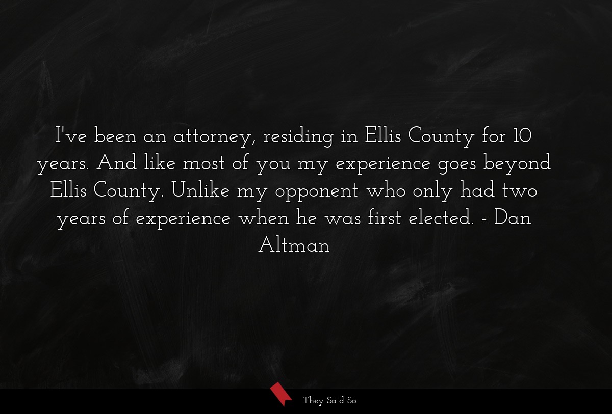 I've been an attorney, residing in Ellis County for 10 years. And like most of you my experience goes beyond Ellis County. Unlike my opponent who only had two years of experience when he was first elected.