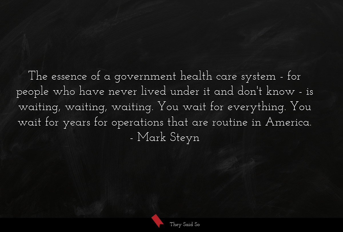 The essence of a government health care system - for people who have never lived under it and don't know - is waiting, waiting, waiting. You wait for everything. You wait for years for operations that are routine in America.