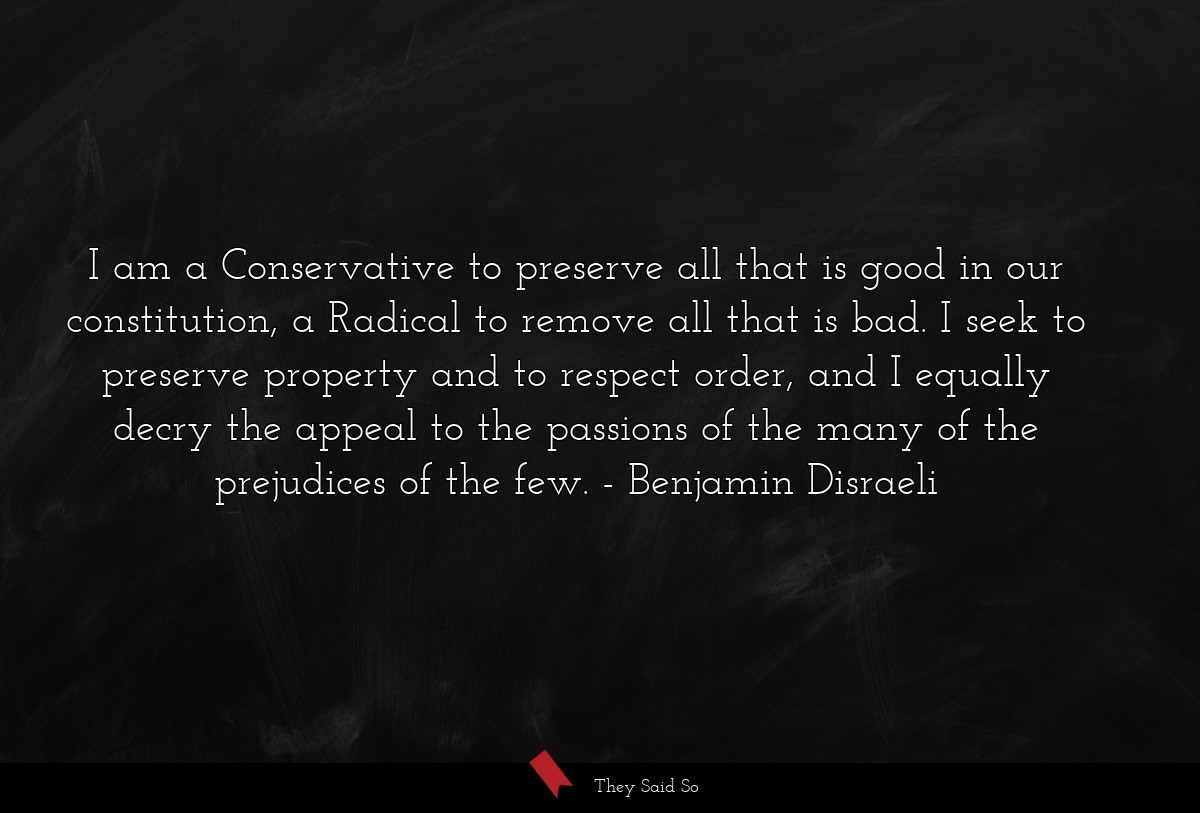 I am a Conservative to preserve all that is good in our constitution, a Radical to remove all that is bad. I seek to preserve property and to respect order, and I equally decry the appeal to the passions of the many of the prejudices of the few.