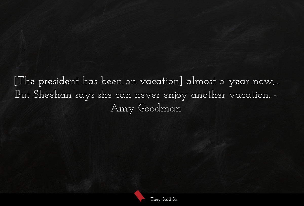 [The president has been on vacation] almost a year now,.. But Sheehan says she can never enjoy another vacation.