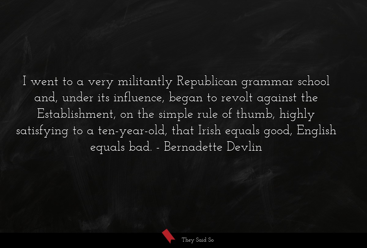 I went to a very militantly Republican grammar school and, under its influence, began to revolt against the Establishment, on the simple rule of thumb, highly satisfying to a ten-year-old, that Irish equals good, English equals bad.